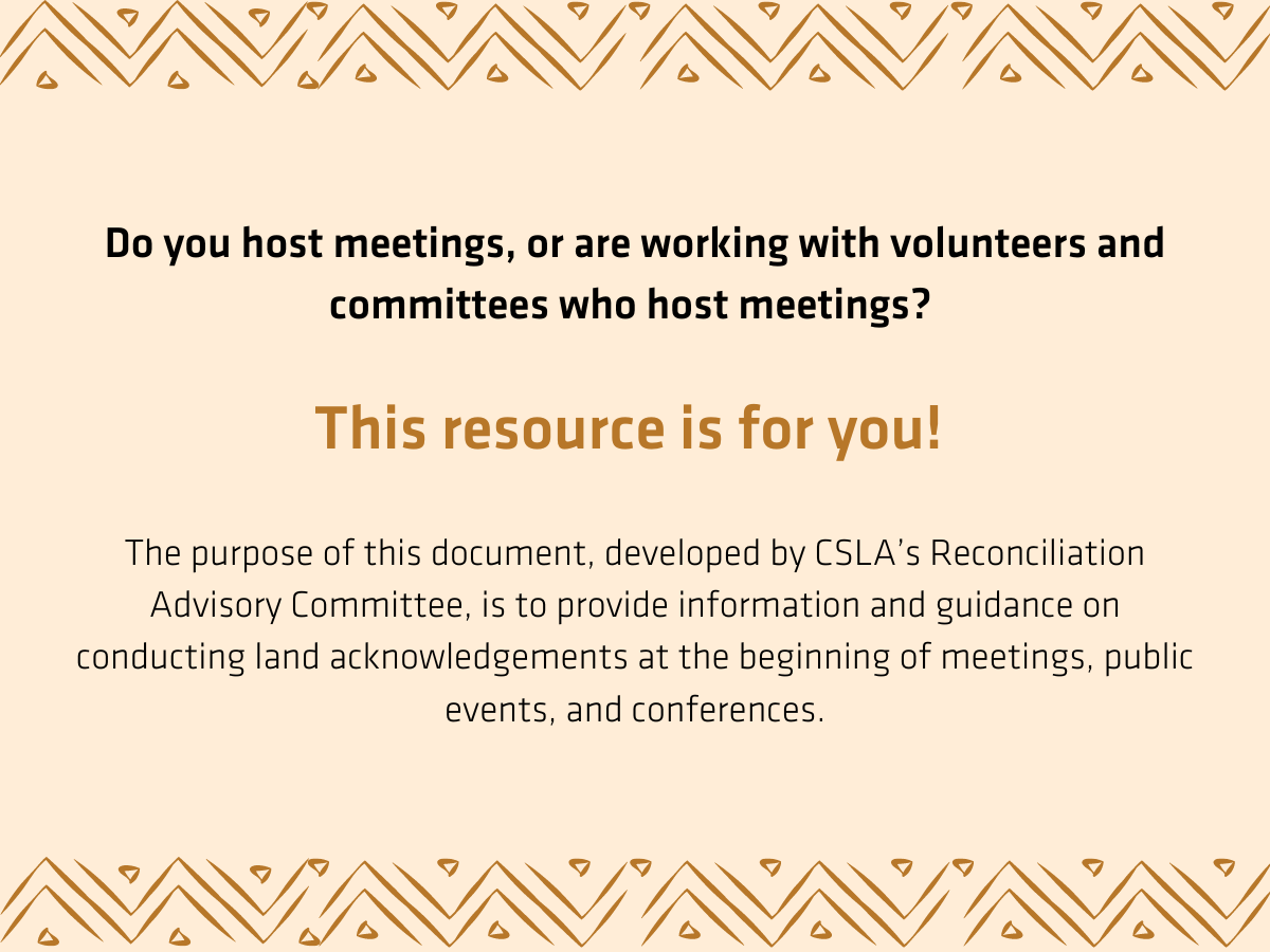 Do you host meetings, or are working with volunteers and committees who host meetings?   This resource is for you!   The purpose of this document, developed by CSLA’s Reconciliation Advisory Committee, is to provide information and guidance on conducting land acknowledgements at the beginning of meetings, public events, and conferences.