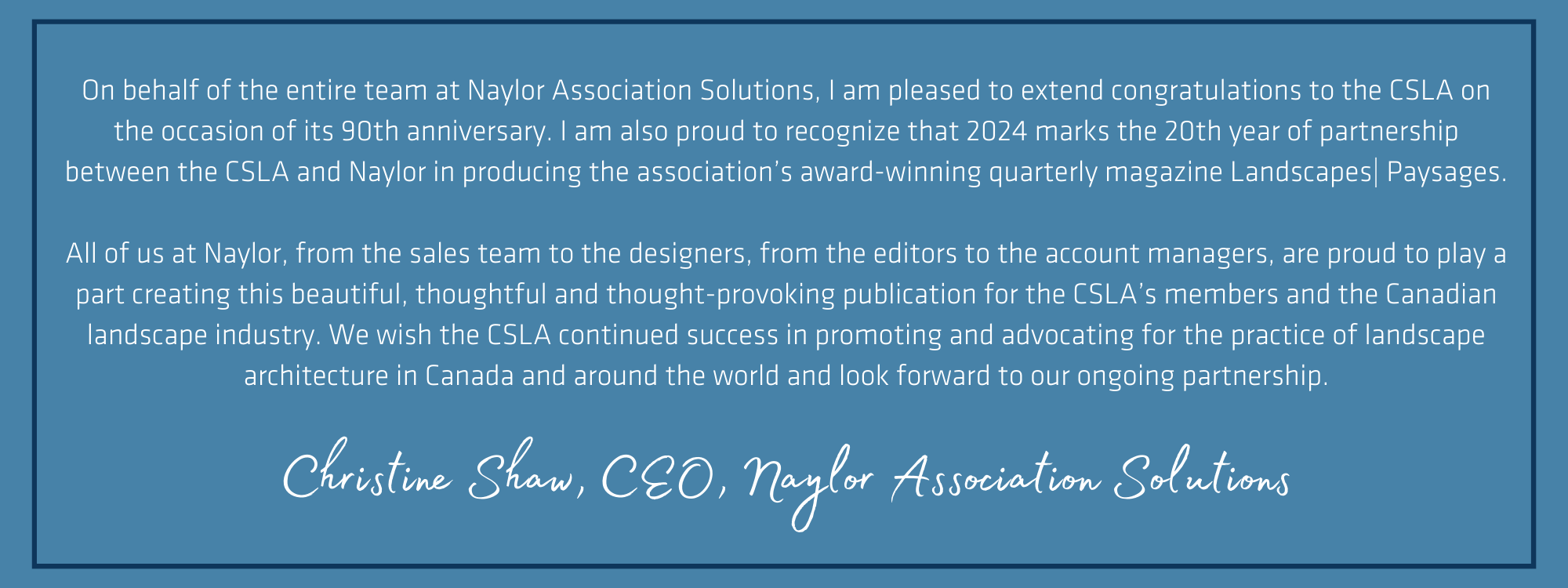 On behalf of the entire team at Naylor Association Solutions, I am pleased to extend congratulations to the CSLA on the occasion of its 90th anniversary. I am also proud to recognize that 2024 marks the 20th year of partnership between the CSLA and Naylor in producing the association’s award-winning quarterly magazine Landscapes| Paysages. All of us at Naylor, from the sales team to the designers, from the editors to the account managers, are proud to play a part creating this beautiful, thoughtful and thought-provoking publication for the CSLA’s members and the Canadian landscape industry. We wish the CSLA continued success in promoting and advocating for the practice of landscape architecture in Canada and around the world and look forward to our ongoing partnership.     Christine Shaw, CEO, Naylor Association Solutions